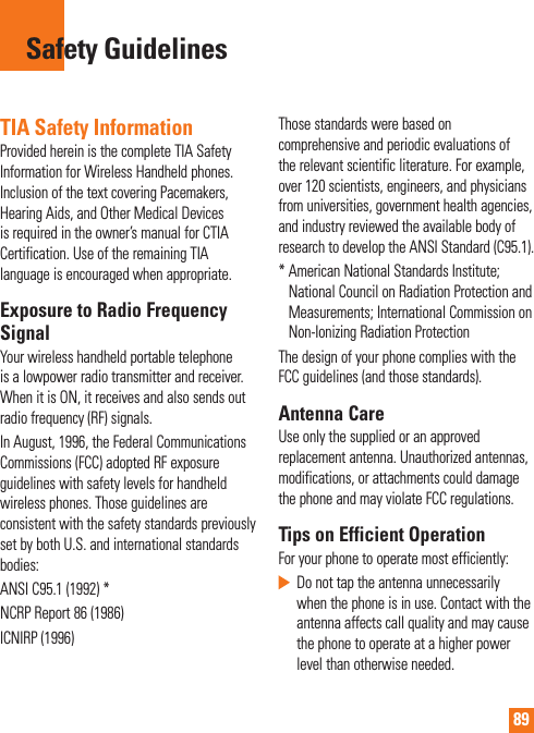 89TIA Safety InformationProvided herein is the complete TIA Safety Information for Wireless Handheld phones. Inclusion of the text covering Pacemakers, Hearing Aids, and Other Medical Devices is required in the owner’s manual for CTIA Certification. Use of the remaining TIA language is encouraged when appropriate.Exposure to Radio Frequency SignalYour wireless handheld portable telephone is a lowpower radio transmitter and receiver. When it is ON, it receives and also sends out radio frequency (RF) signals.In August, 1996, the Federal Communications Commissions (FCC) adopted RF exposure guidelines with safety levels for handheld wireless phones. Those guidelines are consistent with the safety standards previously set by both U.S. and international standards bodies:ANSI C95.1 (1992) *NCRP Report 86 (1986)ICNIRP (1996)Those standards were based on comprehensive and periodic evaluations of the relevant scientific literature. For example, over 120 scientists, engineers, and physicians from universities, government health agencies, and industry reviewed the available body of research to develop the ANSI Standard (C95.1).*  American National Standards Institute; National Council on Radiation Protection and Measurements; International Commission on Non-Ionizing Radiation ProtectionThe design of your phone complies with the FCC guidelines (and those standards).Antenna CareUse only the supplied or an approved replacement antenna. Unauthorized antennas, modifications, or attachments could damage the phone and may violate FCC regulations.Tips on Efficient OperationFor your phone to operate most efficiently:   Do not tap the antenna unnecessarily when the phone is in use. Contact with the antenna affects call quality and may cause the phone to operate at a higher power level than otherwise needed.Safety Guidelines