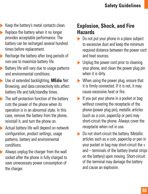 93Safety Guidelines]Keep the battery’s metal contacts clean.]Replace the battery when it no longer provides acceptable performance. The battery can be recharged several hundred times before replacement.]Recharge the battery after long periods of non-use to maximize battery life.]Battery life will vary due to usage patterns and environmental conditions.]Use of extended backlighting, MEdia Net Browsing, and data connectivity kits affect battery life and talk/standby times.]The self-protection function of the battery cuts the power of the phone when its operation is in an abnormal state. In this case, remove the battery from the phone, reinstall it, and turn the phone on.]Actual battery life will depend on network configuration, product settings, usage patterns, battery and environmental conditions.]Always unplug the charger from the wall socket after the phone is fully charged to save unnecessary power consumption of the charger.Explosion, Shock, and Fire Hazards]Do not put your phone in a place subject to excessive dust and keep the minimum required distance between the power cord and heat sources.]Unplug the power cord prior to cleaning your phone, and clean the power plug pin when it is dirty.]When using the power plug, ensure that it is firmly connected. If it is not, it may cause excessive heat or fire.]If you put your phone in a pocket or bag without covering the receptacle of the phone (power plug pin), metallic articles (such as a coin, paperclip or pen) may short-circuit the phone. Always cover the receptacle when not in use.]Do not short-circuit the battery. Metallic articles such as a coin, paperclip or pen in your pocket or bag may short-circuit the + and – terminals of the battery (metal strips on the battery) upon moving. Short-circuit of the terminal may damage the battery and cause an explosion.