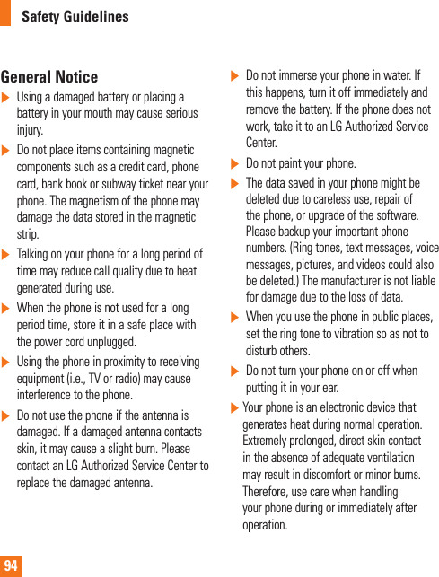 94Safety GuidelinesGeneral Notice]Using a damaged battery or placing a battery in your mouth may cause serious injury.]Do not place items containing magnetic components such as a credit card, phone card, bank book or subway ticket near your phone. The magnetism of the phone may damage the data stored in the magnetic strip.]Talking on your phone for a long period of time may reduce call quality due to heat generated during use.]When the phone is not used for a long period time, store it in a safe place with the power cord unplugged.]Using the phone in proximity to receiving equipment (i.e., TV or radio) may cause interference to the phone.]Do not use the phone if the antenna is damaged. If a damaged antenna contacts skin, it may cause a slight burn. Please contact an LG Authorized Service Center to replace the damaged antenna.]Do not immerse your phone in water. If this happens, turn it off immediately and remove the battery. If the phone does not work, take it to an LG Authorized Service Center.]Do not paint your phone.]The data saved in your phone might be deleted due to careless use, repair of the phone, or upgrade of the software. Please backup your important phone numbers. (Ring tones, text messages, voice messages, pictures, and videos could also be deleted.) The manufacturer is not liable for damage due to the loss of data.]When you use the phone in public places, set the ring tone to vibration so as not to disturb others.]Do not turn your phone on or off when putting it in your ear.]  Your phone is an electronic device that generates heat during normal operation. Extremely prolonged, direct skin contact in the absence of adequate ventilation may result in discomfort or minor burns. Therefore, use care when handling your phone during or immediately after operation.