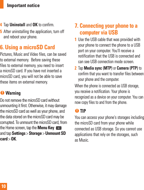 104  Tap Uninstall and OK to confirm. 5  After uninstalling the application, turn off and reboot your phone. 6. Using a microSD CardPictures, Music and Video files, can be saved to external memory.  Before saving these files to external memory, you need to insert a microSD card. If you have not inserted a microSD card, you will not be able to save these items on external memory. n WarningDo not remove the microSD card without unmounting it ﬁ rst. Otherwise, it may damage the microSD card as well as your phone, and the data stored on the microSD card may be corrupted. To unmount the microSD card, from the Home screen, tap the Menu Key and tap Settings &gt; Storage &gt; Unmount SD card &gt; OK.7.  Connecting your phone to a computer via USB1  Use the USB cable that was provided with your phone to connect the phone to a USB port on your computer. You&apos;ll receive a notification that the USB is connected and can see USB connection mode screen.2  Tap Media sync (MTP) or Camera (PTP) to confirm that you want to transfer files between your phone and the computer.When the phone is connected as USB storage, you receive a notification. Your phone is recognized as a device on your computer. You can now copy files to and from the phone.n TIP You can access your phone&apos;s storages including the microSD card from your phone while connected as USB storage. So you cannot use applications that rely on the storages, such as Music.Important notice