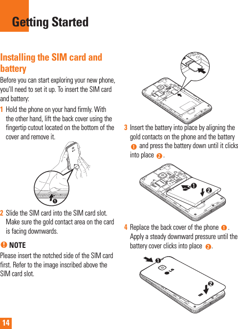 14Installing the SIM card and batteryBefore you can start exploring your new phone, you’ll need to set it up. To insert the SIM card and battery: 1  Hold the phone on your hand firmly. With the other hand, lift the back cover using the fingertip cutout located on the bottom of the cover and remove it.2  Slide the SIM card into the SIM card slot. Make sure the gold contact area on the card is facing downwards.n NOTEPlease insert the notched side of the SIM card first. Refer to the image inscribed above the SIM card slot.3  Insert the battery into place by aligning the gold contacts on the phone and the battery  and press the battery down until it clicks into place  .4  Replace the back cover of the phone  . Apply a steady downward pressure until the battery cover clicks into place  .Getting Started