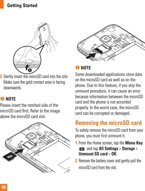 162  Gently insert the microSD card into the slot. Make sure the gold contact area is facing downwards.n NOTEPlease insert the notched side of the microSD card ﬁ rst. Refer to the image above the microSD card slot.n NOTESome downloaded applications store data on the microSD card as well as on the phone. Due to this feature, if you skip the unmount procedure, it can cause an error because information between the microSD card and the phone is not accorded properly. In the worst case, the microSD card can be corrupted or damaged.Removing the microSD cardTo safely remove the microSD card from your phone, you must first unmount it.1  From the Home screen, tap the Menu Key  and tap All Settings &gt; Storage &gt; Unmount SD card &gt; OK.  2  Remove the battery cover and gently pull the microSD card from the slot.Getting Started