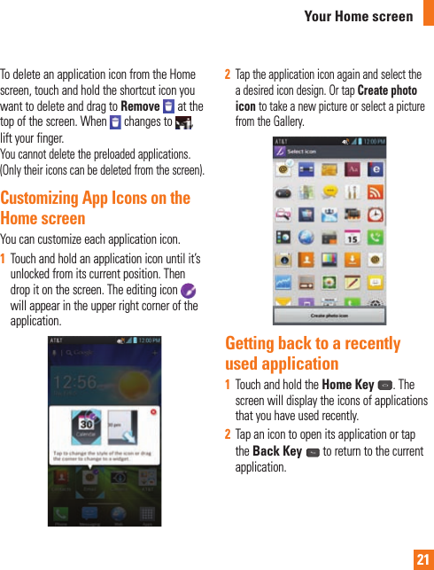 21To delete an application icon from the Home screen, touch and hold the shortcut icon you want to delete and drag to Remove   at the top of the screen. When   changes to  , lift your finger.You cannot delete the preloaded applications. (Only their icons can be deleted from the screen).Customizing App Icons on the Home screenYou can customize each application icon.1  Touch and hold an application icon until it’s unlocked from its current position. Then drop it on the screen. The editing icon will appear in the upper right corner of the application.2  Tap the application icon again and select the a desired icon design. Or tap Create photo icon to take a new picture or select a picture from the Gallery.Getting back to a recently used application1  Touch and hold the Home Key . The screen will display the icons of applications that you have used recently.2  Tap an icon to open its application or tap the Back Key  to return to the current application.Your Home screen