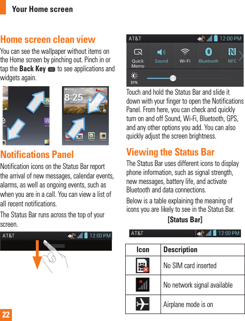 22Home screen clean viewYou can see the wallpaper without items on the Home screen by pinching out. Pinch in or tap the Back Key  to see applications and widgets again.Notifications PanelNotification icons on the Status Bar report the arrival of new messages, calendar events, alarms, as well as ongoing events, such as when you are in a call. You can view a list of all recent notifications.The Status Bar runs across the top of your screen. Touch and hold the Status Bar and slide it down with your finger to open the Notifications Panel. From here, you can check and quickly turn on and off Sound, Wi-Fi, Bluetooth, GPS, and any other options you add. You can also quickly adjust the screen brightness.Viewing the Status BarThe Status Bar uses different icons to display phone information, such as signal strength, new messages, battery life, and activate Bluetooth and data connections.Below is a table explaining the meaning of icons you are likely to see in the Status Bar.[Status Bar]Icon DescriptionNo SIM card insertedNo network signal availableAirplane mode is onYour Home screen