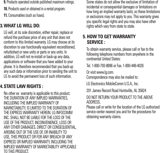  9.  Products operated outside published maximum ratings. 10.  Products used or obtained in a rental program. 11.  Consumables (such as fuses).3. WHAT LG WILL DO:   LG will, at its sole discretion, either repair, replace or refund the purchase price of any unit that does not conform to this limited warranty. LG may choose at its discretion to use functionally equivalent reconditioned, refurbished or new units or parts or any units. In addition, LG will not re-install or back-up any data, applications or software that you have added to your phone. It is therefore recommended that you back-up any such data or information prior to sending the unit to LG to avoid the permanent loss of such information.4. STATE LAW RIGHTS :   No other ex  warranty is applicable to this product. THE DURATION OF ANY IMPLIED WARRANTIES, INCLUDING THE IMPLIED WARRANTY OF MARKETABILITY, IS LIMITED TO THE DURATION OF THE EXPRESS WARRANTY HEREIN. LG INFOCOMM INC. SHALL NOT BE LIABLE FOR THE LOSS OF THE USE OF THE PRODUCT, INCONVENIENCE, LOSS OR ANY OTHER DAMAGES, DIRECT OR CONSEQUENTIAL, ARISING OUT OF THE USE OF, OR INABILITY TO USE, THIS PRODUCT OR FOR ANY BREACH OF ANY EXPRESS OR IMPLIED WARRANTY, INCLUDING THE IMPLIED WARRANTY OF MARKETABILITY APPLICABLE TO THIS PRODUCT.   Some states do not allow the exclusive of limitation of incidental or consequential damages or limitations on how long an implied warranty lasts; so these limitations or exclusions may not apply to you. This warranty gives you specific legal rights and you may also have other rights which vary from state to state.5.  HOW TO GET WARRANTY SERVICE :   To obtain warranty service, please call or fax to the following telephone numbers from anywhere in the continental United States:    Tel. 1-800-793-8896 or Fax. 1-800-448-4026   Or visit www.lg.com. Correspondence may also be mailed to:   LG Electronics MobileComm U.S.A., Inc.   201 James Record Road Huntsville, AL 35824   DO NOT RETURN YOUR PRODUCT TO THE ABOVE ADDRESS.Please call or write for the location of the LG authorized service center nearest you and for the procedures for obtaining warranty claims.