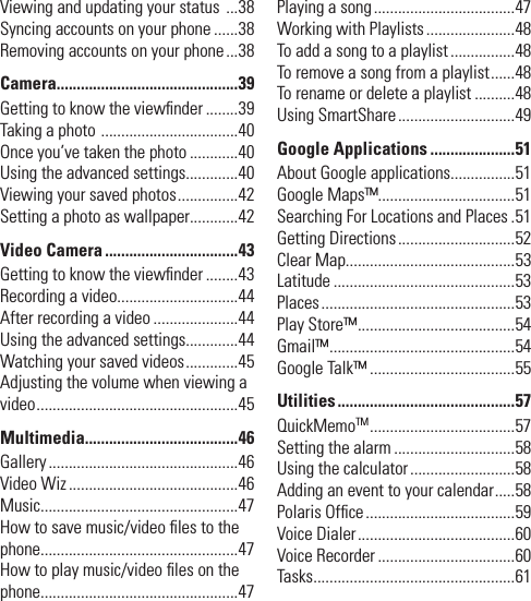 Viewing and updating your status  ...38Syncing accounts on your phone ......38Removing accounts on your phone ...38Camera.............................................39Getting to know the viewﬁ nder ........39Taking a photo  ..................................40Once you’ve taken the photo ............40Using the advanced settings.............40Viewing your saved photos ...............42Setting a photo as wallpaper............42Video Camera .................................43Getting to know the viewﬁ nder ........43Recording a video..............................44After recording a video .....................44Using the advanced settings.............44Watching your saved videos .............45Adjusting the volume when viewing a video ..................................................45Multimedia......................................46Gallery ...............................................46Video Wiz ..........................................46Music.................................................47How to save music/video ﬁ les to the phone.................................................47How to play music/video ﬁ les on the phone.................................................47Playing a song ...................................47Working with Playlists ......................48To add a song to a playlist ................48To remove a song from a playlist ......48To rename or delete a playlist ..........48Using SmartShare .............................49Google Applications .....................51About Google applications................51Google Maps™..................................51Searching For Locations and Places .51Getting Directions .............................52Clear Map..........................................53Latitude .............................................53Places ................................................53Play Store™ .......................................54Gmail™ ..............................................54Google Talk™ ....................................55Utilities ............................................57QuickMemoTM ....................................57Setting the alarm ..............................58Using the calculator ..........................58Adding an event to your calendar .....58Polaris Ofﬁ ce .....................................59Voice Dialer .......................................60Voice Recorder ..................................60Tasks ..................................................61