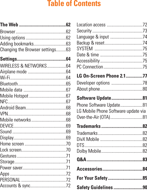 Table of ContentsThe Web ..........................................62Browser .............................................62Using options ....................................62Adding bookmarks.............................63Changing the Browser settings.........63Settings............................................64WIRELESS &amp; NETWORKS .................64Airplane mode  ..................................64Wi-Fi ..................................................64Bluetooth ...........................................65Mobile data  ......................................67Mobile Hotspot .................................67NFC ....................................................67Android Beam....................................68VPN....................................................68Mobile networks ...............................68DEVICE...............................................69Sound ................................................69Display...............................................69Home screen .....................................70Lock screen........................................70Gestures ............................................71Storage ..............................................71Power saver.......................................71Apps ..................................................72PERSONAL ........................................72Accounts &amp; sync................................72Location access  ................................72Security .............................................73Language &amp; input  .............................74Backup &amp; reset ..................................74SYSTEM  ...........................................75Date &amp; time  ......................................75Accessibility ......................................75PC Connection ...................................75LG On-Screen Phone 2.1 ...............77Developer options  ............................78About phone ......................................80Software Update ............................81Phone Software Update ....................81LG Mobile Phone Software update via Over-the-Air (OTA) .............................81Trademarks .....................................82Trademarks ........................................82DivX Mobile ......................................82DTS ....................................................82Dolby Mobile .....................................82Q&amp;A ..................................................83Accessories ....................................84For Your Safety ...............................85Safety Guidelines ..........................90