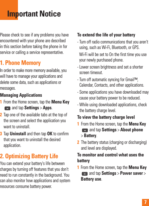 7Please check to see if any problems you have encountered with your phone are described in this section before taking the phone in for service or calling a service representative.1. Phone MemoryIn order to make more memory available, you will have to manage your applications and delete some data, such as applications or messages.Managing Applications 1  From the Home screen, tap the Menu Key and tap Settings &gt; Apps.2  Tap one of the available tabs at the top of the screen and select the application you want to uninstall.3  Tap Uninstall and then tap OK to confirm that you want to uninstall the desired application.2. Optimizing Battery LifeYou can extend your battery&apos;s life between charges by turning off features that you don&apos;t need to run constantly in the background. You can also monitor how applications and system resources consume battery power. To extend the life of your battery-  Turn off radio communications that you aren&apos;t using, such as Wi-Fi, Bluetooth, or GPS.    Wi-Fi will be set to On the first time you use your newly purchased phone.-  Lower screen brightness and set a shorter screen timeout.-  Turn off automatic syncing for Gmail™, Calendar, Contacts, and other applications.-  Some applications you have downloaded may cause your battery power to be reduced.-  While using downloaded applications, check the battery charge level.To view the battery charge level1   From the Home screen, tap the Menu Key and tap Settings &gt; About phone &gt; Battery.2   The battery status (charging or discharging) and level are displayed.To monitor and control what uses the battery1  From the Home screen, tap the Menu Key and tap Settings &gt; Power saver &gt; Battery use.Important Notice