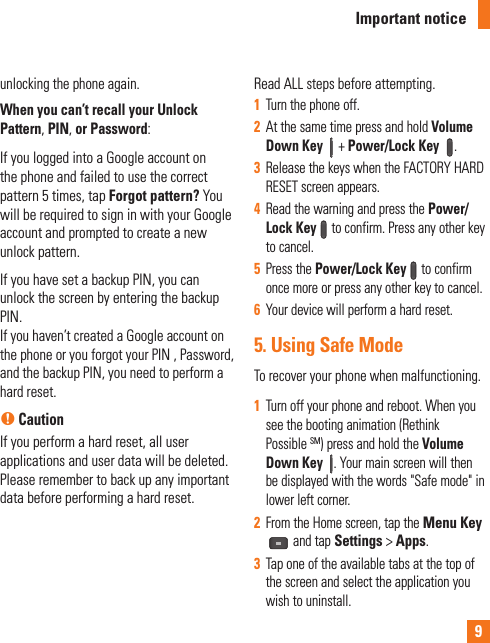 9unlocking the phone again.When you can’t recall your Unlock Pattern, PIN, or Password: If you logged into a Google account on the phone and failed to use the correct pattern 5 times, tap Forgot pattern? You will be required to sign in with your Google account and prompted to create a new unlock pattern.If you have set a backup PIN, you can unlock the screen by entering the backup PIN.If you haven’t created a Google account on the phone or you forgot your PIN , Password, and the backup PIN, you need to perform a hard reset. n CautionIf you perform a hard reset, all user applications and user data will be deleted. Please remember to back up any important data before performing a hard reset.Read ALL steps before attempting.1  Turn the phone off.2  At the same time press and hold Volume Down Key  + Power/Lock Key .3  Release the keys when the FACTORY HARD RESET screen appears.4  Read the warning and press the Power/Lock Key to confirm. Press any other key to cancel.5  Press the Power/Lock Key to confirm once more or press any other key to cancel.6  Your device will perform a hard reset.5.  Using Safe ModeTo recover your phone when malfunctioning.1  Turn off your phone and reboot. When you see the booting animation (Rethink Possible SM) press and hold the Volume Down Key . Your main screen will then be displayed with the words &quot;Safe mode&quot; in lower left corner. 2  From the Home screen, tap the Menu Key and tap Settings &gt; Apps. 3  Tap one of the available tabs at the top of the screen and select the application you wish to uninstall.Important notice
