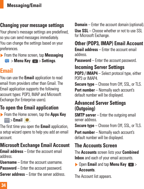 34Changing your message settingsYour phone&apos;s message settings are predefined, so you can send messages immediately. You can change the settings based on your preferences.]  From the Home screen, tap Messaging  &gt; Menu Key  &gt; Settings. EmailYou can use the Email application to read email from providers other than Gmail. The Email application supports the following account types: POP3, IMAP and Microsoft Exchange (for Enterprise users).To open the Email application]  From the Home screen, tap the Apps Key  &gt; Email   .The first time you open the Email application, a setup wizard opens to help you add an email account. Microsoft Exchange Email Account Email address – Enter the account email address.Username – Enter the account username.Password – Enter the account password.Server address – Enter the server address.Domain – Enter the account domain (optional).Use SSL – Choose whether or not to use SSL for Microsoft Exchange. Other (POP3, IMAP) Email Account Email address – Enter the account email  address.Password – Enter the account password. Incoming Server SettingsPOP3 / IMAP4 – Select protocol type, either POP3 or IMAP4.Secure type – Choose from Off, SSL, or TLS.Port number – Normally each account’s default number will be displayed.Advanced Server Settings (Outgoing)SMTP server – Enter the outgoing email server address.Secure type – Choose from Off, SSL, or TLS.Port number – Normally each account’s default number will be displayed.The Accounts ScreenThe Accounts screen lists your Combined Inbox and each of your email accounts.]  Open Email and tap Menu Key  &gt; Accounts. The Account list appears.Messaging/Email