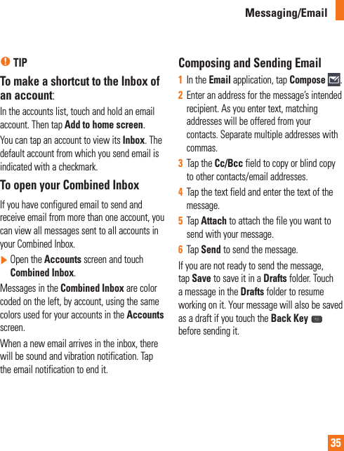 35n TIPTo make a shortcut to the Inbox of an account:In the accounts list, touch and hold an email account. Then tap Add to home screen.You can tap an account to view its Inbox. The default account from which you send email is indicated with a checkmark.To open your Combined InboxIf you have configured email to send and receive email from more than one account, you can view all messages sent to all accounts in your Combined Inbox.]  Open the Accounts screen and touch Combined Inbox. Messages in the Combined Inbox are color coded on the left, by account, using the same colors used for your accounts in the Accounts screen.When a new email arrives in the inbox, there will be sound and vibration notification. Tap the email notification to end it.Composing and Sending Email 1  In the Email application, tap Compose  .2  Enter an address for the message’s intended recipient. As you enter text, matching addresses will be offered from your contacts. Separate multiple addresses with commas.3  Tap the Cc/Bcc field to copy or blind copy to other contacts/email addresses.4  Tap the text field and enter the text of the message.5  Tap Attach to attach the file you want to send with your message.6  Tap Send to send the message.If you are not ready to send the message, tap Save to save it in a Drafts folder. Touch a message in the Drafts folder to resume working on it. Your message will also be saved as a draft if you touch the Back Key  before sending it.Messaging/Email