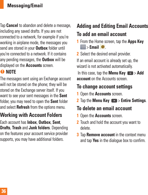 36Messaging/EmailTap Cancel to abandon and delete a message, including any saved drafts. If you are not connected to a network, for example if you’re working in airplane mode, the messages you send are stored in your Outbox folder until you’re connected to a network. If it contains any pending messages, the Outbox will be displayed on the Accounts screen.n NOTEThe messages sent using an Exchange account will not be stored on the phone; they will be stored on the Exchange server itself. If you want to see your sent messages in the Sent folder, you may need to open the Sent folder and select Refresh from the options menu.Working with Account Folders Each account has Inbox, Outbox, Sent, Drafts, Trash and Junk folders. Depending on the features your account service provider supports, you may have additional folders.Adding and Editing Email Accounts To add an email account1  From the Home screen, tap the Apps Key  &gt; Email  .2  Select the desired email provider.If an email account is already set up, the wizard is not activated automatically. In this case, tap the Menu Key   &gt; Add account on the Accounts screen.To change account settings1  Open the Accounts screen.2  Tap the Menu Key  &gt; Entire Settings.To delete an email account1  Open the Accounts screen.2  Touch and hold the account you want to delete.3  Tap Remove account in the context menu and tap Yes in the dialogue box to confirm.