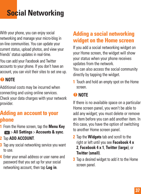 37With your phone, you can enjoy social networking and manage your micro-blog in on-line communities. You can update your current status, upload photos, and view your friends’ status updates in real-time. You can add your Facebook and Twitter accounts to your phone. If you don’t have an account, you can visit their sites to set one up.n NOTEAdditional costs may be incurred when connecting and using online services. Check your data charges with your network provider. Adding an account to your phone1  From the Home screen, tap the Menu Key &gt; All Settings &gt; Accounts &amp; sync.2  Tap ADD ACCOUNT.3  Tap any social networking service you want to use.4  Enter your email address or user name and password that you set up for your social networking account, then tap Log in.Adding a social networking widget on the Home screenIf you add a social networking widget on your Home screen, the widget will show your status when your phone receives updates from the network. You can also access the social community directly by tapping the widget.1  Touch and hold an empty spot on the Home screen.n NOTE If there is no available space on a particular Home screen panel, you won&apos;t be able to add any widget; you must delete or remove an item before you can add another item. In this case, you have the option of switching to another Home screen panel.2  Tap the Widgets tab and scroll to the right or left until you see Facebook 4 x 2, Facebook 4 x 1, Twitter (large), or Twitter (small).3  Tap a desired widget to add it to the Home screen panel.Social Networking