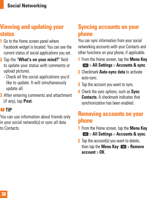 38Viewing and updating your status 1  Go to the Home screen panel where Facebook widget is located. You can see the current status of social applications you set.2  Tap the &quot;What&apos;s on your mind?&quot; ﬁ eld to update your status with comments or upload pictures. -  Check all the social applications you&apos;d like to update. It will simultaneously update all.3  After entering comments and attachment (if any), tap Post.n TIPYou can use information about friends only in your social network(s) or sync all data to Contacts.Syncing accounts on your phoneYou can sync information from your socialnetworking accounts with your Contacts and other functions on your phone, if applicable.1  From the Home screen, tap the Menu Key  &gt; All Settings &gt; Accounts &amp; sync.2  Checkmark Auto-sync data to activate auto-sync. 3  Tap the account you want to sync.4  Check the sync options, such as Sync Contacts. A checkmark indicates that synchronization has been enabled.Removing accounts on your phone1  From the Home screen, tap the Menu Key   &gt; All Settings &gt; Accounts &amp; sync.2  Tap the account(s) you want to delete, then tap the Menu Key  &gt; Remove account &gt; OK.Social Networking