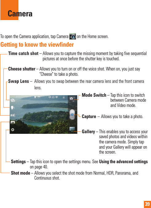 39CameraTo open the Camera application, tap Camera   on the Home screen.Getting to know the viewfinderSwap Lens –   Allows you to swap between the rear camera lens and the front camera lens.Mode Switch –  Tap this icon to switch between Camera mode and Video mode.Capture – Allows you to take a photo.Gallery –  This enables you to access your saved photos and videos within the camera mode. Simply tap and your Gallery will appear on the screen.Shot mode –  Allows you select the shot mode from Normal, HDR, Panorama, and Continuous shot.Settings  –      Tap  this  icon to open the settings menu. See Using the advanced settings on page 40.   Cheese  shutter –  Allows you to turn on or off the voice shot. When on, you just say &quot;Cheese&quot; to take a photo.Time catch shot –  Allows you to capture the missing moment by taking five sequential pictures at once before the shutter key is touched.