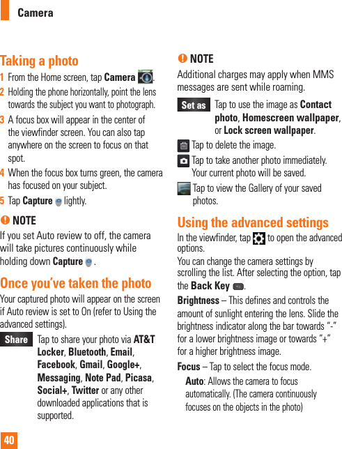 40CameraTaking a photo 1  From the Home screen, tap Camera .2  Holding the phone horizontally, point the lens towards the subject you want to photograph.3  A focus box will appear in the center of the viewfinder screen. You can also tap anywhere on the screen to focus on that spot.4  When the focus box turns green, the camera has focused on your subject.5  Tap Capture  lightly.n NOTEIf you set Auto review to off, the camera will take pictures continuously while holding down Capture  .Once you’ve taken the photoYour captured photo will appear on the screen if Auto review is set to On (refer to Using the advanced settings). Share    Tap to share your photo via AT&amp;T Locker, Bluetooth, Email, Facebook, Gmail, Google+, Messaging, Note Pad, Picasa, Social+, Twitter or any other downloaded applications that is supported.n NOTEAdditional charges may apply when MMS messages are sent while roaming.Set as    Tap to use the image as Contact photo, Homescreen wallpaper,  or Lock screen wallpaper. Tap to delete the image.  Tap to take another photo immediately. Your current photo will be saved.  Tap to view the Gallery of your saved photos. Using the advanced settingsIn the viewfinder, tap   to open the advanced options.You can change the camera settings by scrolling the list. After selecting the option, tap the Back Key .Brightness – This defines and controls the amount of sunlight entering the lens. Slide the brightness indicator along the bar towards “-” for a lower brightness image or towards “+” for a higher brightness image.Focus – Tap to select the focus mode.Auto: Allows the camera to focus automatically. (The camera continuously focuses on the objects in the photo)W