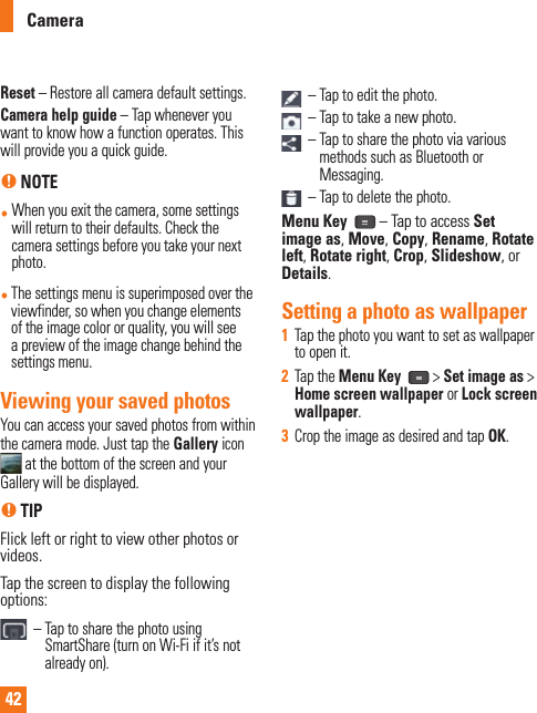 42Reset –  Restore all camera default settings.Camera help guide – Tap whenever you want to know how a function operates. This will provide you a quick guide.n NOTE•  When you exit the camera, some settings will return to their defaults. Check the camera settings before you take your next photo.•  The settings menu is superimposed over the viewfinder, so when you change elements of the image color or quality, you will see a preview of the image change behind the settings menu.Viewing your saved photosYou can access your saved photos from within the camera mode. Just tap the Gallery icon  at the bottom of the screen and your Gallery will be displayed.n TIPFlick left or right to view other photos or videos.Tap the screen to display the following options:  –  Tap to share the photo using SmartShare (turn on Wi-Fi if it’s not already on).   – Tap to edit the photo.  – Tap to take a new photo.  –  Tap to share the photo via various methods such as Bluetooth or Messaging.  – Tap to delete the photo.Menu Key   – Tap to access Set image as, Move, Copy, Rename, Rotate left, Rotate right, Crop, Slideshow, or Details.Setting a photo as wallpaper1  Tap the photo you want to set as wallpaper to open it.2  Tap the Menu Key  &gt; Set image as &gt; Home screen wallpaper or Lock screen wallpaper.3  Crop the image as desired and tap OK.Camera