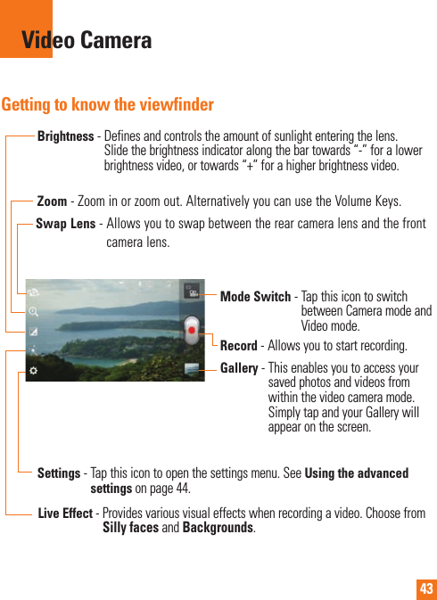 43Video CameraGetting to know the viewfinder Zoom - Zoom in or zoom out. Alternatively you can use the Volume Keys.    Brightness -  Defines and controls the amount of sunlight entering the lens. Slide the brightness indicator along the bar towards “-” for a lower brightness video, or towards “+” for a higher brightness video.Settings -     Tap this icon to open the settings menu. See Using the advanced settings on page 44.Mode Switch -  Tap this icon to switch between Camera mode and Video mode.Record - Allows you to start recording.Gallery -  This enables you to access your saved photos and videos from within the video camera mode. Simply tap and your Gallery will appear on the screen.Live Effect -  Provides various visual effects when recording a video. Choose from Silly faces and Backgrounds.Swap Lens -  Allows you to swap between the rear camera lens and the front camera lens.