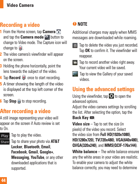 44Video CameraRecording a video1  From the Home screen, tap Camera   and tap the Camera mode  button to change to Video mode. The Capture icon will change to  . 2  The video camera’s viewfinder will appear on the screen.3  Holding the phone horizontally, point the lens towards the subject of the video.4  Tap Record  once to start recording.5  A timer showing the length of the video is displayed at the top left corner of the screen.6  Tap Stop to stop recording.After recording a videoA still image representing your video will appear on the screen if Auto review is set to On. :  Tap to play the video.  :  Tap to share your photo via AT&amp;T Locker, Bluetooth, Email, Facebook, Gmail, Google+,  Messaging, YouTube, or any other downloaded applications that is supported.n NOTE Additional charges may apply when MMS messages are downloaded while roaming.   Tap to delete the video you just recorded. Tap OK to confirm it. The viewfinder will reappear.   Tap to record another video right away. Your current video will be saved.   Tap to view the Gallery of your saved videos.Using the advanced settingsUsing the viewfinder, tap   to open the advanced options. Adjust the video camera settings by scrolling the list. After selecting the option, tap the Back Key .Video size – Tap to set the size (in pixels) of the video you record. Select the video size from Full HD(1920x1080), HD(1280x720), TV(720x480), VGA(640x480), QVGA(320x240), and MMS(QCIF-176x144).White balance – The white balance ensures any the white areas in your video are realistic. To enable your camera to adjust the white balance correctly, you may need to determine 