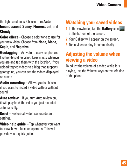 45the light conditions. Choose from Auto, Incandescent, Sunny, Fluorescent, and Cloudy.Color effect – Choose a color tone to use for your new video. Choose from None, Mono, Sepia, and Negative.Geotagging – Activate to use your phone’s location-based services. Take videos wherever you are and tag them with the location. If you upload tagged videos to a blog that supports geotagging, you can see the videos displayed on a map.Audio recording – Allows you to choose if you want to record a video with or without sound.Auto review – If you turn Auto review on, it will play back the video you just recorded automatically.Reset – Restore all video camera default settings.Video help guide – Tap whenever you want to know how a function operates. This will provide you a quick guide.Watching your saved videos1  In the viewfinder, tap the Gallery icon   at the bottom of the screen.2  Your Gallery will appear on the screen.3  Tap a video to play it automatically.Adjusting the volume when viewing a videoTo adjust the volume of a video while it is playing, use the Volume Keys on the left side of the phone. Video Camera