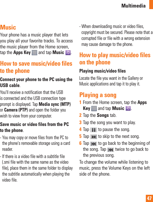 47MusicYour phone has a music player that lets you play all your favorite tracks. To access the music player from the Home screen, tap the Apps Key  and tap Music .How to save music/video files to the phoneConnect your phone to the PC using the USB cable.You&apos;ll receive a notification that the USB is connected and the USB connection type prompt is displayed. Tap Media sync (MTP) or Camera (PTP) and open the folder you wish to view from your computer.Save music or video files from the PC to the phone.-  You may copy or move files from the PC to the phone&apos;s removable storage using a card reader.-  If there is a video file with a subtitle file (.smi file with the same name as the video file), place them in the same folder to display the subtitle automatically when playing the video file.-  When downloading music or video files, copyright must be secured. Please note that a corrupted file or file with a wrong extension may cause damage to the phone.How to play music/video files on the phonePlaying music/video filesLocate the file you want in the Gallery or Music applications and tap it to play it.Playing a song1  From the Home screen, tap the Apps Key   and tap Music . 2  Tap the Songs tab.3  Tap the song you want to play.4  Tap   to pause the song.5  Tap   to skip to the next song.6  Tap   to go back to the beginning of the song. Tap   twice to go back to the previous song.To change the volume while listening to music, press the Volume Keys on the left side of the phone.Multimedia