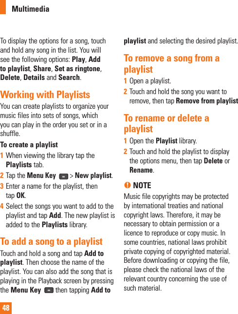 48To display the options for a song, touch and hold any song in the list. You will see the following options: Play, Add to playlist, Share, Set as ringtone, Delete, Details and Search.Working with PlaylistsYou can create playlists to organize your music files into sets of songs, which you can play in the order you set or in a shuffle.To create a playlist1  When viewing the library tap the Playlists tab.2  Tap the Menu Key   &gt; New playlist.3  Enter a name for the playlist, then tap OK.4  Select the songs you want to add to the playlist and tap Add. The new playlist is added to the Playlists library. To add a song to a playlistTouch and hold a song and tap Add to playlist. Then choose the name of the playlist. You can also add the song that is playing in the Playback screen by pressing the Menu Key   then tapping Add to playlist and selecting the desired playlist.To remove a song from a playlist1  Open a playlist.2  Touch and hold the song you want to remove, then tap Remove from playlistTo rename or delete a playlist1  Open the Playlist library.2  Touch and hold the playlist to display the options menu, then tap Delete or Rename.n NOTE Music file copyrights may be protected by international treaties and national copyright laws. Therefore, it may be necessary to obtain permission or a licence to reproduce or copy music. In some countries, national laws prohibit private copying of copyrighted material. Before downloading or copying the file, please check the national laws of the relevant country concerning the use of such material.Multimedia