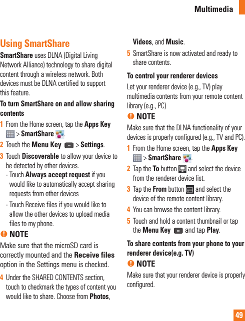 49Using SmartShareSmartShare uses DLNA (Digital Living Network Alliance) technology to share digital content through a wireless network. Both devices must be DLNA certified to support this feature.To turn SmartShare on and allow sharing contents1  From the Home screen, tap the Apps Key  &gt; SmartShare  .2  Touch the Menu Key   &gt; Settings.3  Touch Discoverable to allow your device to be detected by other devices. -  Touch Always accept request if you would like to automatically accept sharing requests from other devices -  Touch Receive files if you would like to allow the other devices to upload media files to my phone. n NOTEMake sure that the microSD card is correctly mounted and the Receive files option in the Settings menu is checked.4  Under the SHARED CONTENTS section, touch to checkmark the types of content you would like to share. Choose from Photos, Videos, and Music.5  SmartShare is now activated and ready to share contents.To control your renderer devicesLet your renderer device (e.g., TV) play multimedia contents from your remote content library (e.g., PC)n NOTEMake sure that the DLNA functionality of your devices is properly configured (e.g., TV and PC).1  From the Home screen, tap the Apps Key  &gt; SmartShare  .2  Tap the To button   and select the device from the renderer device list.3  Tap the From button   and select the device of the remote content library.4  You can browse the content library.5  Touch and hold a content thumbnail or tap the Menu Key  and tap Play.To share contents from your phone to your renderer device(e.g. TV) n NOTEMake sure that your renderer device is properly configured.Multimedia