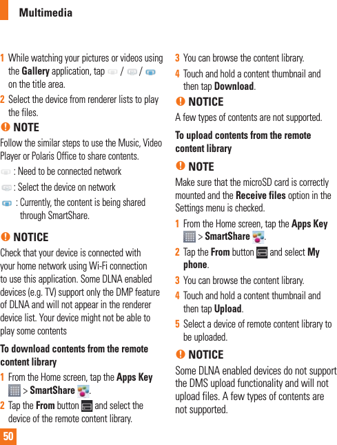501  While watching your pictures or videos using the Gallery application, tap   /   /   on the title area.2  Select the device from renderer lists to play the files. n NOTEFollow the similar steps to use the Music, Video Player or Polaris Office to share contents. : Need to be connected network  : Select the device on network  :  Currently, the content is being shared through SmartShare.n NOTICECheck that your device is connected with your home network using Wi-Fi connection to use this application. Some DLNA enabled devices (e.g. TV) support only the DMP feature of DLNA and will not appear in the renderer device list. Your device might not be able to play some contentsTo download contents from the remote content library1  From the Home screen, tap the Apps Key  &gt; SmartShare  .2  Tap the From button   and select the device of the remote content library.3  You can browse the content library.4  Touch and hold a content thumbnail and then tap Download.n NOTICEA few types of contents are not supported.To upload contents from the remote content libraryn NOTEMake sure that the microSD card is correctly mounted and the Receive files option in the Settings menu is checked.1  From the Home screen, tap the Apps Key  &gt; SmartShare  .2  Tap the From button   and select My phone.3  You can browse the content library.4  Touch and hold a content thumbnail and then tap Upload.5  Select a device of remote content library to be uploaded.n NOTICESome DLNA enabled devices do not support the DMS upload functionality and will not upload files. A few types of contents are not supported. Multimedia