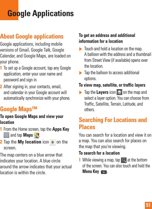 51About Google applicationsGoogle applications, including mobile versions of Gmail, Google Talk, Google Calendar, and Google Maps, are loaded on your phone.1  To set up a Google account, tap any Google application, enter your user name and password and sign in.2  After signing in, your contacts, email, and calendar in your Google account will automatically synchronize with your phone.Google Maps™To open Google Maps and view your location1  From the Home screen, tap the Apps Key  and tap Maps  . 2  Tap the My location icon  on the screen.The map centers on a blue arrow that indicates your location. A blue circle around the arrow indicates that your actual location is within the circle.To get an address and additional information for a location]  Touch and hold a location on the map. A balloon with the address and a thumbnail from Street View (if available) opens over the location.]  Tap the balloon to access additional options.To view map, satellite, or traffic layers]   Tap the Layers icon   on the map and select a layer option. You can choose from Traffic, Satellite, Terrain, Latitude, and others.Searching For Locations and PlacesYou can search for a location and view it on a map. You can also search for places on the map that you&apos;re viewing.To search for a location1  While viewing a map, tap   at the bottom of the screen. You can also touch and hold the Menu Key .Google Applications