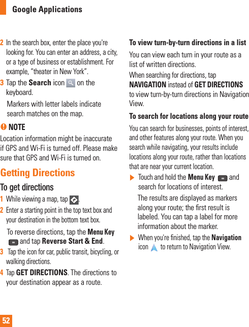 522  In the search box, enter the place you&apos;re looking for. You can enter an address, a city, or a type of business or establishment. For example, “theater in New York”.3  Tap the Search icon  on the keyboard.     Markers with letter labels indicate search matches on the map. n NOTELocation information might be inaccurate if GPS and Wi-Fi is turned off. Please make sure that GPS and Wi-Fi is turned on.Getting DirectionsTo get directions1  While viewing a map, tap . 2  Enter a starting point in the top text box and your destination in the bottom text box.      To reverse directions, tap the Menu Key and tap Reverse Start &amp; End.3   Tap the icon for car, public transit, bicycling, or walking directions.4  Tap GET DIRECTIONS. The directions to your destination appear as a route.To view turn-by-turn directions in a listYou can view each turn in your route as a list of written directions.When searching for directions, tap NAVIGATION instead of GET DIRECTIONS to view turn-by-turn directions in Navigation View.To search for locations along your routeYou can search for businesses, points of interest, and other features along your route. When you search while navigating, your results include locations along your route, rather than locations that are near your current location.]  Touch and hold the Menu Key  and search for locations of interest.      The results are displayed as markers along your route; the ﬁ rst result is labeled. You can tap a label for more information about the marker.]   When you&apos;re ﬁ nished, tap the Navigation icon  to return to Navigation View.Google Applications 