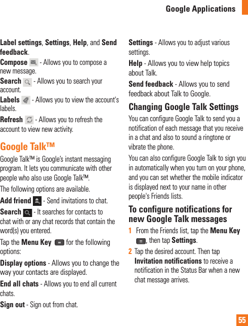 55Google ApplicationsLabel settings, Settings, Help, and Send feedback.Compose  - Allows you to compose a new message.Search  - Allows you to search your account.Labels  - Allows you to view the account&apos;s labels.Refresh  - Allows you to refresh the account to view new activity.Google Talk™Google Talk™ is Google’s instant messaging program. It lets you communicate with other people who also use Google Talk™. The following options are available.Add friend   - Send invitations to chat.Search   - It searches for contacts to chat with or any chat records that contain the word(s) you entered.Tap the Menu Key   for the following options:Display options - Allows you to change the way your contacts are displayed.End all chats - Allows you to end all current chats.Sign out - Sign out from chat. Settings - Allows you to adjust various settings.Help - Allows you to view help topics about Talk.Send feedback - Allows you to send feedback about Talk to Google.Changing Google Talk SettingsYou can configure Google Talk to send you a notification of each message that you receive in a chat and also to sound a ringtone or vibrate the phone.You can also configure Google Talk to sign you in automatically when you turn on your phone, and you can set whether the mobile indicator is displayed next to your name in other people&apos;s Friends lists.To configure notifications for new Google Talk messages1   From the Friends list, tap the Menu Key, then tap Settings.2  Tap the desired account. Then tap Invitation notifications to receive a notification in the Status Bar when a new chat message arrives.