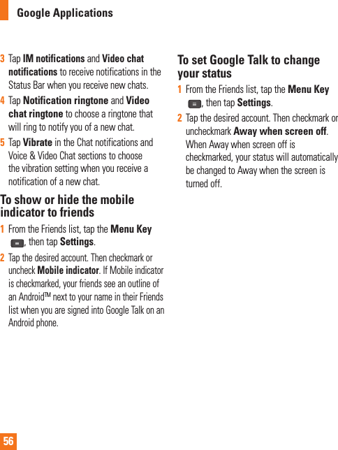 56Google Applications3  Tap IM notifications and Video chat notifications to receive notifications in the Status Bar when you receive new chats.4  Tap Notification ringtone and Video chat ringtone to choose a ringtone that will ring to notify you of a new chat.5  Tap Vibrate in the Chat notifications and Voice &amp; Video Chat sections to choose the vibration setting when you receive a notification of a new chat.To show or hide the mobile indicator to friends1  From the Friends list, tap the Menu Key, then tap Settings. 2  Tap the desired account. Then checkmark or uncheck Mobile indicator. If Mobile indicator is checkmarked, your friends see an outline of an AndroidTM next to your name in their Friends list when you are signed into Google Talk on an Android phone.To set Google Talk to change your status1  From the Friends list, tap the Menu Key, then tap Settings.2  Tap the desired account. Then checkmark or uncheckmark Away when screen off.When Away when screen off is checkmarked, your status will automatically be changed to Away when the screen is turned off.