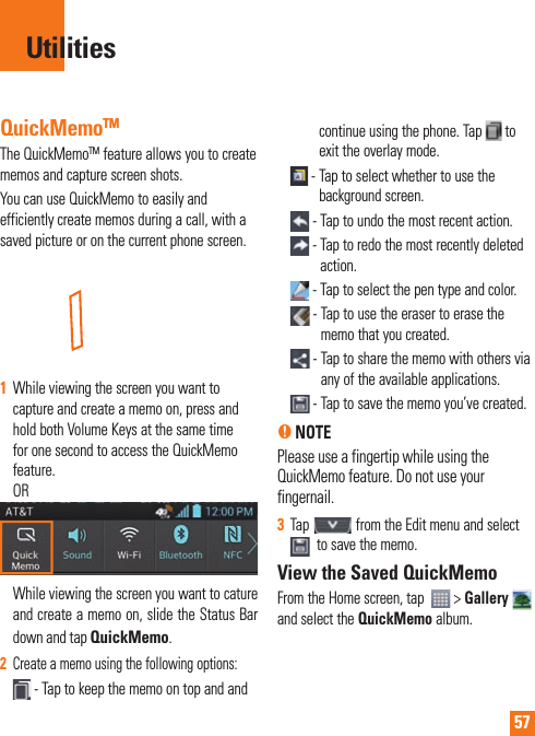 57QuickMemoTMThe QuickMemoTM feature allows you to create memos and capture screen shots.You can use QuickMemo to easily and efficiently create memos during a call, with a saved picture or on the current phone screen.1  While viewing the screen you want to capture and create a memo on, press and hold both Volume Keys at the same time for one second to access the QuickMemo feature. OR While viewing the screen you want to cature and create a memo on, slide the Status Bar down and tap QuickMemo.2  Create a memo using the following options: -  Tap to keep the memo on top and and continue using the phone. Tap   to exit the overlay mode.  -  Tap to select whether to use the background screen. - Tap to undo the most recent action. -  Tap to redo the most recently deleted action. -  Tap to select the pen type and color. -  Tap to use the eraser to erase the memo that you created. -     Tap to share the memo with others via any of the available applications. -  Tap to save the memo you’ve created.n NOTE  Please use a fingertip while using the QuickMemo feature. Do not use your fingernail.3  Tap   from the Edit menu and select   to save the memo.View the Saved QuickMemoFrom the Home screen, tap    &gt; Gallery  and select the QuickMemo album.Utilities