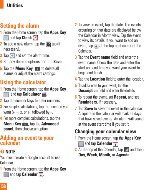 58Setting the alarm1  From the Home screen, tap the Apps Key  and tap Clock  .2  To add a new alarm, tap the   tab (if necessary). 3  Tap   and set the alarm time.4  Set any desired options and tap Save. 5  Tap the Menu Key   to delete all alarms or adjust the alarm settings.Using the calculator1  From the Home screen, tap the Apps Key   and tap Calculator .2  Tap the number keys to enter numbers.3  For simple calculations, tap the function you want (+, –, x, or ÷), followed by =.4  For more complex calculations, tap the Menu Key  , tap the Advanced panel, then choose an option.Adding an event to your calendarn NOTEYou must create a Google account to use Calendar.1  From the Home screen, tap the Apps Key  and tap Calendar .2   To view an event, tap the date. The events occurring on that date are displayed below the Calendar in Month view. Tap the event to view its details. If you want to add an event, tap   at the top right corner of the Calendar.3  Tap the Event name field and enter the event name. Check the date and enter the start and end time you want your event to begin and finish. 4  Tap the Location field to enter the location.5  To add a note to your event, tap the Description field and enter the details.6  To repeat the event, set Repeat, and set Reminders, if necessary.7  Tap Save to save the event in the calendar. A square in the calendar will mark all days that have saved events. An alarm will sound at the event start time if you set it.Changing your calendar view1  From the Home screen, tap the Apps Key  and tap Calendar . 2  At the top of the Calendar, tap   and then Day, Week, Month, or Agenda.Utilities