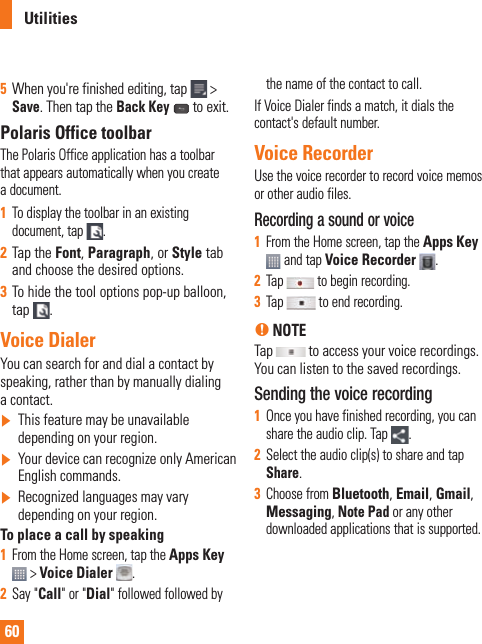 60Utilities5  When you&apos;re finished editing, tap  &gt; Save. Then tap the Back Key   to exit.Polaris Office toolbarThe Polaris Office application has a toolbar that appears automatically when you create a document. 1  To display the toolbar in an existing document, tap  .2  Tap the Font, Paragraph, or Style tab and choose the desired options. 3  To hide the tool options pop-up balloon, tap  .Voice DialerYou can search for and dial a contact by speaking, rather than by manually dialing a contact.]  This feature may be unavailable depending on your region.]  Your device can recognize only American English commands.]  Recognized languages may vary depending on your region.To place a call by speaking1  From the Home screen, tap the Apps Key  &gt; Voice Dialer .2  Say &quot;Call&quot; or &quot;Dial&quot; followed followed by the name of the contact to call.If Voice Dialer finds a match, it dials the contact&apos;s default number.Voice RecorderUse the voice recorder to record voice memos or other audio files.Recording a sound or voice1  From the Home screen, tap the Apps Key  and tap Voice Recorder .2  Tap   to begin recording.3  Tap   to end recording.n NOTE Tap   to access your voice recordings. You can listen to the saved recordings.Sending the voice recording1  Once you have finished recording, you can share the audio clip. Tap  .2  Select the audio clip(s) to share and tap Share.3  Choose from Bluetooth, Email, Gmail, Messaging, Note Pad or any other downloaded applications that is supported. 