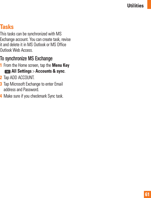 61UtilitiesTasksThis tasks can be synchronized with MS Exchange account. You can create task, revise it and delete it in MS Outlook or MS Office Outlook Web Access.To synchronize MS Exchange1  From the Home screen, tap the Menu Key  All Settings &gt; Accounts &amp; sync. 2  Tap ADD ACCOUNT.3  Tap Microsoft Exchange to enter Email address and Password.4  Make sure if you checkmark Sync task.