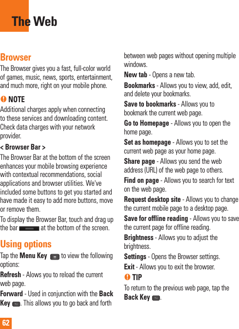 62The WebBrowserThe Browser gives you a fast, full-color world of games, music, news, sports, entertainment, and much more, right on your mobile phone. n NOTEAdditional charges apply when connecting to these services and downloading content. Check data charges with your network provider.&lt; Browser Bar &gt;The Browser Bar at the bottom of the screen enhances your mobile browsing experience with contextual recommendations, social applications and browser utilities. We&apos;ve included some buttons to get you started and have made it easy to add more buttons, move or remove them.To display the Browser Bar, touch and drag up the bar   at the bottom of the screen.Using optionsTap the Menu Key  to view the following options:Refresh - Alows you to reload the current web page.Forward - Used in conjunction with the Back Key . This allows you to go back and forth between web pages without opening multiple windows.New tab - Opens a new tab.Bookmarks - Allows you to view, add, edit, and delete your bookmarks.Save to bookmarks - Allows you to bookmark the current web page.Go to Homepage - Allows you to open the home page.Set as homepage - Allows you to set the current web page as your home page.Share page - Allows you send the web address (URL) of the web page to others. Find on page - Allows you to search for text on the web page.Request desktop site - Allows you to change the current mobile page to a desktop page. Save for offline reading - Allows you to save the current page for offline reading.Brightness - Allows you to adjust the brightness. Settings - Opens the Browser settings.Exit - Allows you to exit the browser.n TIPTo return to the previous web page, tap the Back Key  .