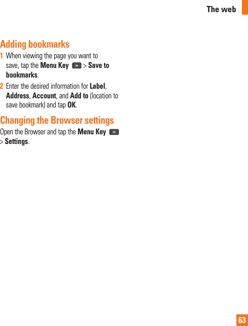 63Adding bookmarks1  When viewing the page you want to save, tap the Menu Key  &gt; Save to bookmarks.2  Enter the desired information for Label, Address, Account, and Add to (location to save bookmark) and tap OK.Changing the Browser settingsOpen the Browser and tap the Menu Key   &gt; Settings.The web