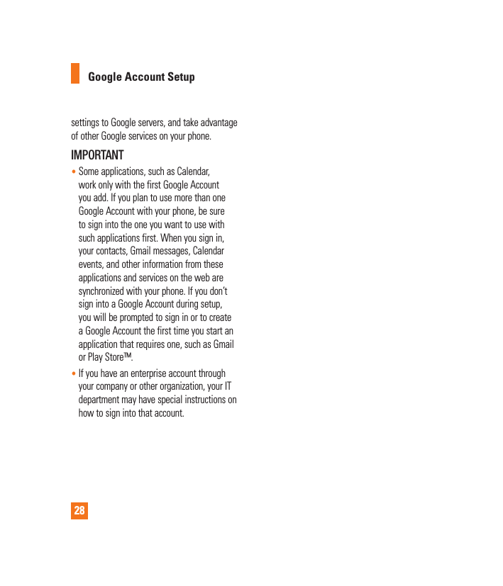 28settings to Google servers, and take advantage of other Google services on your phone. IMPORTANT•  Some applications, such as Calendar, work only with the first Google Account you add. If you plan to use more than one Google Account with your phone, be sure to sign into the one you want to use with such applications first. When you sign in, your contacts, Gmail messages, Calendar events, and other information from these applications and services on the web are synchronized with your phone. If you don’t sign into a Google Account during setup, you will be prompted to sign in or to create a Google Account the first time you start an application that requires one, such as Gmail or Play Store™.•  If you have an enterprise account through your company or other organization, your IT department may have special instructions on how to sign into that account.Google Account Setup