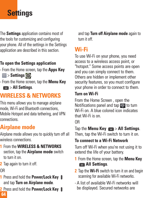 64The Settings application contains most of the tools for customizing and configuring your phone. All of the settings in the Settings application are described in this section.To open the Settings application-  From the Home screen, tap the Apps Key  &gt; Settings  .-  From the Home screen, tap the Menu Key &gt; All Settings.WIRELESS &amp; NETWORKSThis menu allows you to manage airplane mode, Wi-Fi and Bluetooth connections, Mobile Hotspot and data tethering, and VPN connections. Airplane mode Airplane mode allows you to quickly turn off all wireless connections.1  From the WIRELESS &amp; NETWORKS section, tap the Airplane mode switch to turn it on.2  Tap again to turn it off.OR1  Press and hold the Power/Lock Key  and tap Turn on Airplane mode.2  Press and hold the Power/Lock Key  and tap Turn off Airplane mode again to turn it off.Wi-FiTo use Wi-Fi on your phone, you need access to a wireless access point, or &quot;hotspot.&quot; Some access points are open and you can simply connect to them. Others are hidden or implement other security features, so you must configure your phone in order to connect to them.Turn on Wi-FiFrom the Home Screen , open the Notifications panel and tap   to turn Wi-Fi on. A blue colored icon indicates that Wi-Fi is on. ORTap the Menu Key   &gt; All Settings.Then, tap the Wi-Fi switch to turn it on.To connect to a Wi-Fi NetworkTurn off Wi-Fi when you&apos;re not using it to extend the life of your battery.1  From the Home screen, tap the Menu Key All Settings.2  Tap the Wi-Fi switch to turn it on and begin scanning for available Wi-Fi networks.-  A list of available Wi-Fi networks will be displayed. Secured networks are Settings