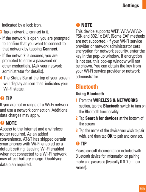 65indicated by a lock icon.3  Tap a network to connect to it.-  If the network is open, you are prompted to confirm that you want to connect to that network by tapping Connect.-  If the network is secured, you are prompted to enter a password or other credentials. (Ask your network administrator for details). 4  The Status Bar at the top of your screen will display an icon that  indicates your Wi-Fi status. n TIPIf you are not in range of a Wi-Fi network and use a network connection. Additional data charges may apply.n NOTEAccess to the Internet and a wireless router required. As an added convenience, AT&amp;T has shipped certain smartphones with Wi-Fi enabled as a default setting. Leaving Wi-Fi enabled when not connected to a Wi-Fi network may affect battery charge. Qualifying data plan required.n NOTEThis device supports WEP, WPA/WPA2-PSK and 802.1x EAP. (Some EAP methods are not supported.) If your Wi-Fi service provider or network administrator sets encryption for network security, enter the key in the pop-up window. If encryption is not set, this pop-up window will not be shown. You can obtain the key from your Wi-Fi service provider or network administrator.BluetoothUsing Bluetooth1  From the WIRELESS &amp; NETWORKS section, tap the Bluetooth switch to turn on the Bluetooth functionality.2  Tap Search for devices at the bottom of the screen.3  Tap the name of the device you wish to pair with, and then tap OK to pair and connect.n TIPPlease consult documentation included with Bluetooth device for information on pairing mode and passcode (typically 0 0 0 0 – four zeroes).Settings