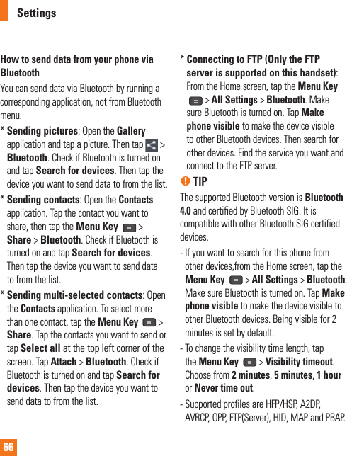 66How to send data from your phone via  BluetoothYou can send data via Bluetooth by running a corresponding application, not from Bluetooth menu.*  Sending pictures: Open the Gallery application and tap a picture. Then tap  &gt; Bluetooth. Check if Bluetooth is turned on and tap Search for devices. Then tap the device you want to send data to from the list.*  Sending contacts: Open the Contacts application. Tap the contact you want to share, then tap the Menu Key  &gt; Share &gt; Bluetooth. Check if Bluetooth is turned on and tap Search for devices. Then tap the device you want to send data to from the list.*  Sending multi-selected contacts: Open the Contacts application. To select more than one contact, tap the Menu Key  &gt; Share. Tap the contacts you want to send or tap Select all at the top left corner of the screen. Tap Attach &gt; Bluetooth. Check if Bluetooth is turned on and tap Search for devices. Then tap the device you want to send data to from the list.*  Connecting to FTP (Only the FTP server is supported on this handset): From the Home screen, tap the Menu Key &gt; All Settings &gt; Bluetooth. Make sure Bluetooth is turned on. Tap Make phone visible to make the device visible to other Bluetooth devices. Then search for other devices. Find the service you want and connect to the FTP server.n TIPThe supported Bluetooth version is Bluetooth 4.0 and certified by Bluetooth SIG. It is compatible with other Bluetooth SIG certified devices.-  If you want to search for this phone from other devices,from the Home screen, tap the Menu Key   &gt; All Settings &gt; Bluetooth. Make sure Bluetooth is turned on. Tap Make phone visible to make the device visible to other Bluetooth devices. Being visible for 2 minutes is set by default. -  To change the visibility time length, tap the Menu Key   &gt; Visibility timeout. Choose from 2 minutes, 5 minutes, 1 hour or Never time out.-  Supported profiles are HFP/HSP, A2DP, AVRCP, OPP, FTP(Server), HID, MAP and PBAP.Settings