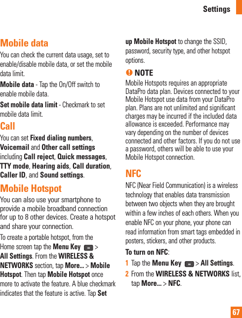 67Mobile data You can check the current data usage, set to enable/disable mobile data, or set the mobile data limit.Mobile data - Tap the On/Off switch to enable mobile data.Set mobile data limit - Checkmark to set mobile data limit.CallYou can set Fixed dialing numbers, Voicemail and Other call settings including Call reject, Quick messages, TTY mode, Hearing aids, Call duration, Caller ID, and Sound settings.Mobile HotspotYou can also use your smartphone to provide a mobile broadband connection for up to 8 other devices. Create a hotspot and share your connection.To create a portable hotspot, from the Home screen tap the Menu Key  &gt; All Settings. From the WIRELESS &amp; NETWORKS section, tap More... &gt; Mobile Hotspot. Then tap Mobile Hotspot once more to activate the feature. A blue checkmark indicates that the feature is active. Tap Set up Mobile Hotspot to change the SSID, password, security type, and other hotspot options.n NOTEMobile Hotspots requires an appropriate DataPro data plan. Devices connected to your Mobile Hotspot use data from your DataPro plan. Plans are not unlimited and signiﬁ cant charges may be incurred if the included data allowance is exceeded. Performance may vary depending on the number of devices connected and other factors. If you do not use a password, others will be able to use your Mobile Hotspot connection.NFCNFC (Near Field Communication) is a wireless technology that enables data transmission between two objects when they are brought within a few inches of each others. When you enable NFC on your phone, your phone can read information from smart tags embedded in posters, stickers, and other products. To turn on NFC:1  Tap the Menu Key   &gt; All Settings.2  From the WIRELESS &amp; NETWORKS list, tap More... &gt; NFC.Settings