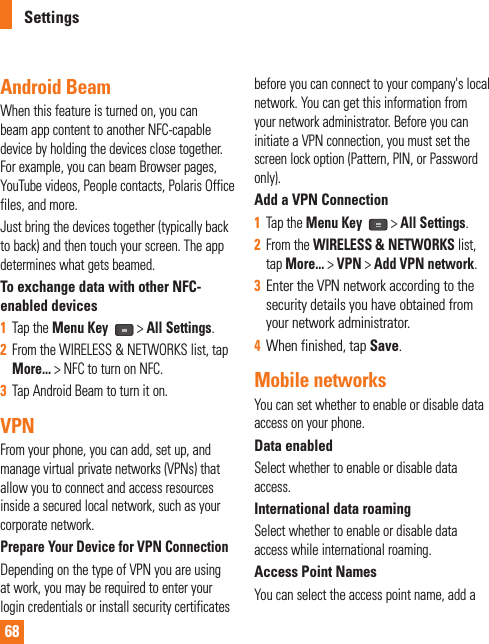 68SettingsAndroid BeamWhen this feature is turned on, you can beam app content to another NFC-capable device by holding the devices close together. For example, you can beam Browser pages, YouTube videos, People contacts, Polaris Office files, and more. Just bring the devices together (typically back to back) and then touch your screen. The app determines what gets beamed.To exchange data with other NFC-enabled devices1  Tap the Menu Key   &gt; All Settings.2  From the WIRELESS &amp; NETWORKS list, tap More... &gt; NFC to turn on NFC.3  Tap Android Beam to turn it on.VPNFrom your phone, you can add, set up, and manage virtual private networks (VPNs) that allow you to connect and access resources inside a secured local network, such as your corporate network. Prepare Your Device for VPN ConnectionDepending on the type of VPN you are using at work, you may be required to enter your login credentials or install security certificates before you can connect to your company&apos;s local network. You can get this information from your network administrator. Before you can initiate a VPN connection, you must set the screen lock option (Pattern, PIN, or Password only).Add a VPN Connection1  Tap the Menu Key   &gt; All Settings.2  From the WIRELESS &amp; NETWORKS list, tap More... &gt; VPN &gt; Add VPN network.3  Enter the VPN network according to the security details you have obtained from your network administrator. 4  When finished, tap Save.Mobile networksYou can set whether to enable or disable data access on your phone. Data enabledSelect whether to enable or disable data access.International data roamingSelect whether to enable or disable data access while international roaming.Access Point NamesYou can select the access point name, add a 