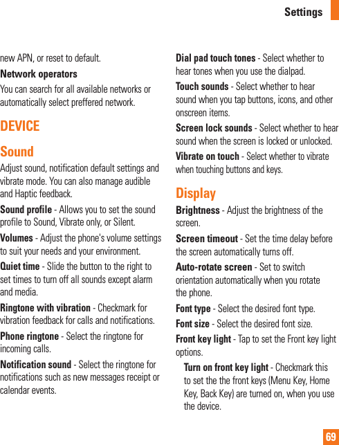 69new APN, or reset to default.Network operatorsYou can search for all available networks or automatically select preffered network.DEVICESoundAdjust sound, notification default settings and vibrate mode. You can also manage audible and Haptic feedback.Sound profile - Allows you to set the sound profile to Sound, Vibrate only, or Silent.Volumes - Adjust the phone&apos;s volume settings to suit your needs and your environment.Quiet time - Slide the button to the right to set times to turn off all sounds except alarm and media.Ringtone with vibration - Checkmark for vibration feedback for calls and notifications.Phone ringtone - Select the ringtone for incoming calls.Notification sound - Select the ringtone for notifications such as new messages receipt or calendar events.Dial pad touch tones - Select whether to hear tones when you use the dialpad.Touch sounds - Select whether to hear sound when you tap buttons, icons, and other onscreen items.Screen lock sounds - Select whether to hear sound when the screen is locked or unlocked.Vibrate on touch - Select whether to vibrate when touching buttons and keys.DisplayBrightness - Adjust the brightness of the screen.Screen timeout - Set the time delay before the screen automatically turns off.Auto-rotate screen - Set to switch orientation automatically when you rotate the phone.Font type - Select the desired font type.Font size - Select the desired font size.Front key light - Tap to set the Front key light options.Turn on front key light - Checkmark this to set the the front keys (Menu Key, Home Key, Back Key) are turned on, when you use the device. Settings