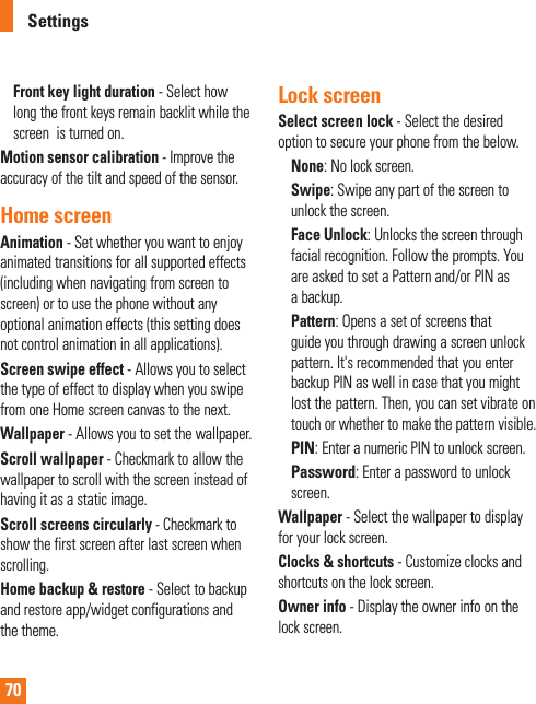 70Front key light duration - Select how long the front keys remain backlit while the screen  is turned on.Motion sensor calibration - Improve the accuracy of the tilt and speed of the sensor.Home screenAnimation - Set whether you want to enjoy animated transitions for all supported effects (including when navigating from screen to screen) or to use the phone without any optional animation effects (this setting does not control animation in all applications).Screen swipe effect - Allows you to select the type of effect to display when you swipe from one Home screen canvas to the next.Wallpaper - Allows you to set the wallpaper.Scroll wallpaper - Checkmark to allow the wallpaper to scroll with the screen instead of having it as a static image.Scroll screens circularly - Checkmark to show the first screen after last screen when scrolling.Home backup &amp; restore - Select to backup and restore app/widget configurations and the theme.Lock screenSelect screen lock - Select the desired option to secure your phone from the below.None: No lock screen.Swipe: Swipe any part of the screen to unlock the screen. Face Unlock: Unlocks the screen through facial recognition. Follow the prompts. You are asked to set a Pattern and/or PIN as a backup.Pattern: Opens a set of screens that guide you through drawing a screen unlock pattern. It&apos;s recommended that you enter backup PIN as well in case that you might lost the pattern. Then, you can set vibrate on touch or whether to make the pattern visible.PIN: Enter a numeric PIN to unlock screen.Password: Enter a password to unlock screen.Wallpaper - Select the wallpaper to display for your lock screen.Clocks &amp; shortcuts - Customize clocks and shortcuts on the lock screen.Owner info - Display the owner info on the lock screen.Settings