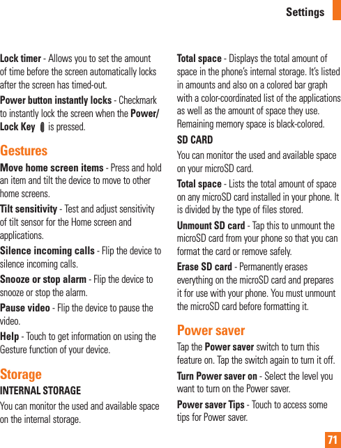 71Lock timer - Allows you to set the amount of time before the screen automatically locks after the screen has timed-out.Power button instantly locks - Checkmark to instantly lock the screen when the Power/Lock Key  is pressed.GesturesMove home screen items - Press and hold an item and tilt the device to move to other home screens.Tilt sensitivity - Test and adjust sensitivity of tilt sensor for the Home screen and applications.Silence incoming calls - Flip the device to silence incoming calls.Snooze or stop alarm - Flip the device to snooze or stop the alarm.Pause video - Flip the device to pause the video.Help - Touch to get information on using the Gesture function of your device.StorageINTERNAL STORAGEYou can monitor the used and available space on the internal storage.Total space - Displays the total amount of space in the phone’s internal storage. It’s listed in amounts and also on a colored bar graph with a color-coordinated list of the applications as well as the amount of space they use. Remaining memory space is black-colored.SD CARDYou can monitor the used and available space on your microSD card.Total space - Lists the total amount of space on any microSD card installed in your phone. It is divided by the type of files stored.Unmount SD card - Tap this to unmount the microSD card from your phone so that you can format the card or remove safely.Erase SD card - Permanently erases everything on the microSD card and prepares it for use with your phone. You must unmount the microSD card before formatting it.Power saverTap the Power saver switch to turn this feature on. Tap the switch again to turn it off.Turn Power saver on - Select the level you want to turn on the Power saver.Power saver Tips - Touch to access some tips for Power saver.Settings