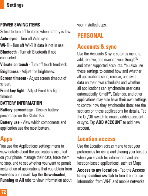 72POWER SAVING ITEMS Select to turn off features when battery is low.Auto-sync - Turn off Auto-sync.Wi-Fi - Turn off Wi-Fi if data is not in use.Bluetooth - Turn off Bluetooth if not connected.Vibrate on touch - Turn off touch feedback.Brightness - Adjust the brightness.Screen timeout - Adjust screen timeout of screen.Front key light - Adjust Front key light timeout.BATTERY INFORMATIONBattery percentage - Display battery percentage on the Status Bar.Battery use - View which components and application use the most battery.AppsYou use the Applications settings menu to view details about the applications installed on your phone, manage their data, force them to stop, and to set whether you want to permit installation of applications that you obtain from websites and email. Tap the Downloaded,  Running or All tabs to view information about your installed apps.PERSONAL Accounts &amp; syncUse the Accounts &amp; sync settings menu to add, remove, and manage your GoogleTM and other supported accounts. You also use these settings to control how and whether all applications send, receive, and sync data on their own schedules and whether all applications can synchronize user data automatically. GmailTM, Calendar, and other applications may also have their own settings to control how they synchronize data; see the sections on those applications for details. Tap the On/Off switch to enable adding account or sync. Tap ADD ACCOUNT to add new account.Location access Use the Location access menu to set your preferences for using and sharing your location when you search for information and use location-based applications, such as Maps.Access to my location - Tap the Access to my location switch to turn it on to use information from Wi-Fi and mobile networks SettingsW