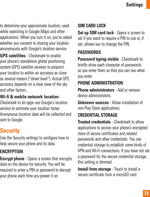 73to determine your approximate location, used while searching in Google Maps and other applications. When you turn it on, you’re asked whether you consent to sharing your location anonymously with Google’s location service.GPS satellites - Checkmark to enable your phone’s standalone global positioning system (GPS) satellite receiver to pinpoint your location to within an accuracy as close as several meters (“street level”). Actual GPS accuracy depends on a clear view of the sky and other factors.Wi-fi &amp; mobile network location - Checkmark to let apps use Google&apos;s location service to estimate your location faster. Anonymous location data will be collected and sent to Google.SecurityUse the Security settings to configure how to help secure your phone and its data.ENCRYPTIONEncrypt phone - Opens a screen that encrypts data on the device for security. You will be required to enter a PIN or password to decrypt your phone each time you power it on.SIM CARD LOCKSet up SIM card lock - Opens a screen to set if you want to require a PIN to use or, if set, allows you to change the PIN.PASSWORDSPassword typing visible - Checkmark to briefly show each character of passwords as you enter them so that you can see what you enter.PHONE ADMINISTRATIONPhone administrators - Add or remove device administrators.Unknown sources - Allow installation of non-Play Store applications.CREDENTIAL STORAGETrusted credentials - Checkmark to allow applications to access your phone’s encrypted store of secure certificates and related passwords and other credentials. You use credential storage to establish some kinds of VPN and Wi-Fi connections. If you have not set a password for the secure credential storage, this setting is dimmed.Install from storage - Touch to install a secure certificate from a microSD card.Settings