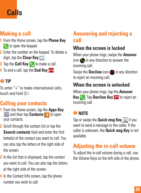 29Making a call1  From the Home screen, tap the Phone Key to open the keypad.2   Enter the number on the keypad. To delete a digit, tap the Clear Key  .3  Tap the Call Key   to make a call.4  To end a call, tap the End Key  .n TIPTo enter “+” to make international calls, touch and hold  . Calling your contacts1  From the Home screen, tap the Apps Key  and then tap Contacts  to open your contacts.2  Scroll through the contact list or tap the Search contacts field and enter the first letter(s) of the contact you want to call. You can also tap the letters at the right side of the screen.3  In the list that is displayed, tap the contact you want to call. You can also tap the letters at the right side of the screen.4  In the Contact Info screen, tap the phone number you wish to call.Answering and rejecting a callWhen the screen is lockedWhen your phone rings, swipe the Answer icon   in any direction to answer the incoming call.Swipe the Decline icon   in any direction to reject an incoming call. When the screen is unlockedWhen your phone rings, tap the Answer Key  . Tap Decline Key   to reject an incoming call.n NOTETap or swipe the Quick msg Key   if you want to send a message to the caller. If the caller is unknown, the Quick msg Key is not available.Adjusting the in-call volumeTo adjust the in-call volume during a call, use the Volume Keys on the left side of the phone. Calls